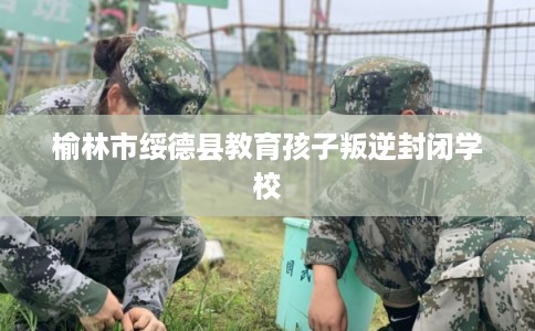 榆林市绥德县教育孩子叛逆封闭学校