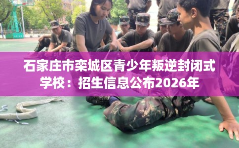 石家庄市栾城区青少年叛逆封闭式学校：招生信息公布2026年