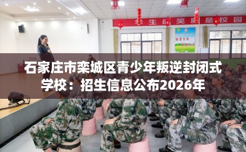 石家庄市栾城区青少年叛逆封闭式学校：招生信息公布2026年