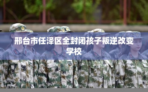 邢台市任泽区全封闭孩子叛逆改变学校 邢台市任泽区全封闭孩子叛逆改变学校
