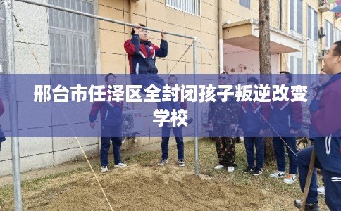 邢台市任泽区全封闭孩子叛逆改变学校 邢台市任泽区全封闭孩子叛逆改变学校