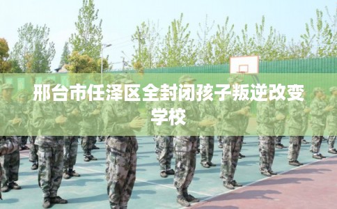 邢台市任泽区全封闭孩子叛逆改变学校 邢台市任泽区全封闭孩子叛逆改变学校