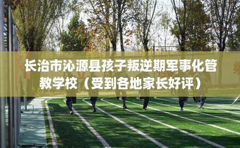 长治市沁源县孩子叛逆期军事化管教学校(受到各地家长好评) 长治市沁源县孩子叛逆期军事化管教学校(受到各地家长好评)
