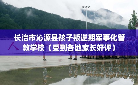 长治市沁源县孩子叛逆期军事化管教学校(受到各地家长好评) 长治市沁源县孩子叛逆期军事化管教学校(受到各地家长好评)