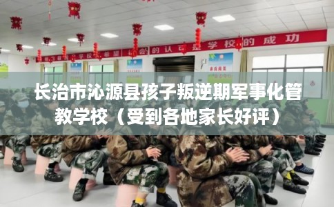 长治市沁源县孩子叛逆期军事化管教学校(受到各地家长好评) 长治市沁源县孩子叛逆期军事化管教学校(受到各地家长好评)