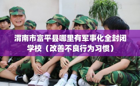 渭南市富平县哪里有军事化全封闭学校（改善不良行为习惯）