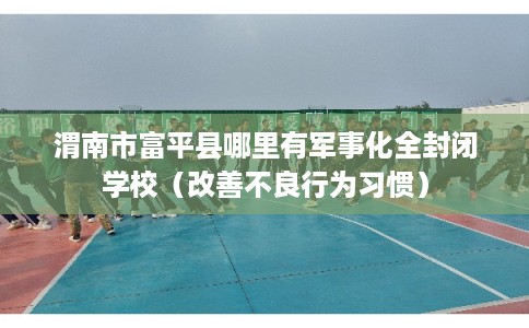 渭南市富平县哪里有军事化全封闭学校（改善不良行为习惯）