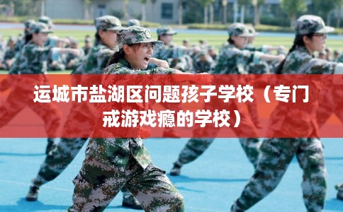 运城市盐湖区问题孩子学校（专门戒游戏瘾的学校）