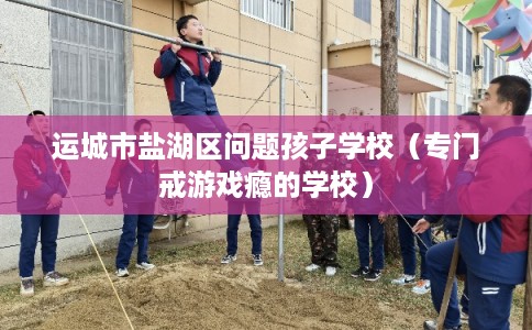 运城市盐湖区问题孩子学校（专门戒游戏瘾的学校）