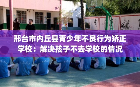 邢台市内丘县青少年不良行为矫正学校：解决孩子不去学校的情况
