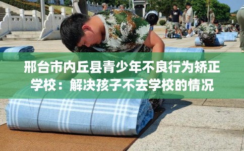 邢台市内丘县青少年不良行为矫正学校：解决孩子不去学校的情况