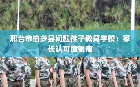 邢台市柏乡县问题孩子教育学校:家长认可度很高 邢台市柏乡县问题孩子教育学校:家长认可度很高