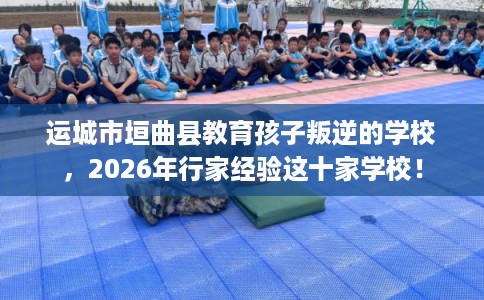 运城市垣曲县教育孩子叛逆的学校,2026年行家经验这十家学校! 运城市垣曲县教育孩子叛逆的学校,2026年行家经验这十家学校!