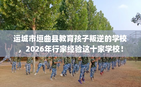 运城市垣曲县教育孩子叛逆的学校,2026年行家经验这十家学校! 运城市垣曲县教育孩子叛逆的学校,2026年行家经验这十家学校!