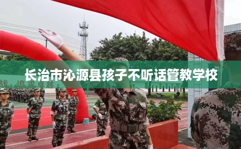 长治市沁源县孩子不听话管教学校