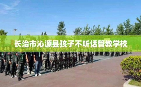 长治市沁源县孩子不听话管教学校