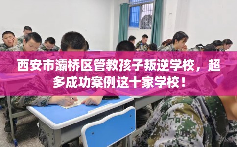 西安市灞桥区管教孩子叛逆学校,超多成功案例这十家学校! 西安市灞桥区管教孩子叛逆学校,超多成功案例这十家学校!