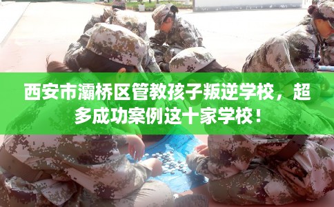 西安市灞桥区管教孩子叛逆学校,超多成功案例这十家学校! 西安市灞桥区管教孩子叛逆学校,超多成功案例这十家学校!