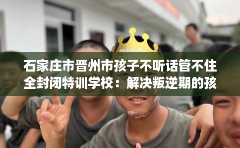 石家庄市晋州市孩子不听话管不住全封闭特训学校：解决叛逆期的孩子问题