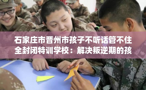 石家庄市晋州市孩子不听话管不住全封闭特训学校：解决叛逆期的孩子问题