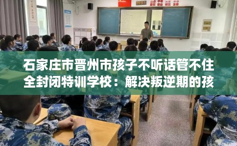 石家庄市晋州市孩子不听话管不住全封闭特训学校：解决叛逆期的孩子问题