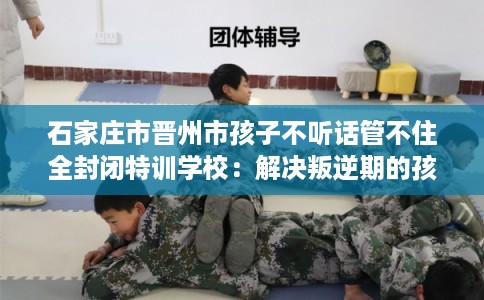 石家庄市晋州市孩子不听话管不住全封闭特训学校：解决叛逆期的孩子问题