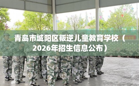 青岛市城阳区叛逆儿童教育学校（2026年招生信息公布）