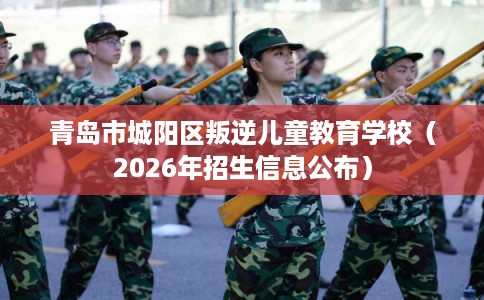 青岛市城阳区叛逆儿童教育学校（2026年招生信息公布）