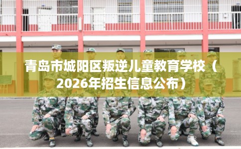 青岛市城阳区叛逆儿童教育学校（2026年招生信息公布）