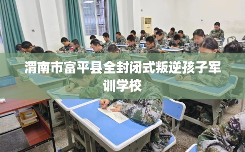 渭南市富平县全封闭式叛逆孩子军训学校