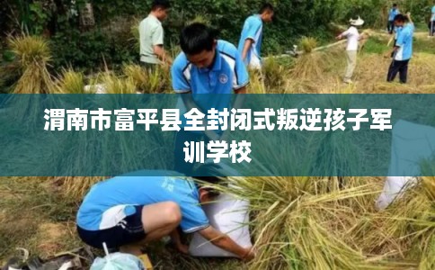 渭南市富平县全封闭式叛逆孩子军训学校