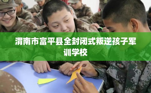 渭南市富平县全封闭式叛逆孩子军训学校
