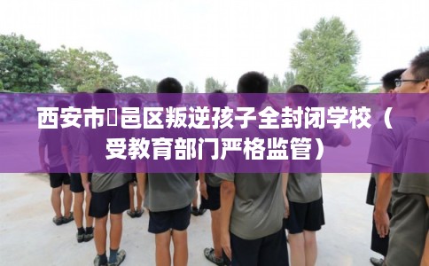 西安市鄠邑区叛逆孩子全封闭学校(受教育部门严格监管) 西安市鄠邑区叛逆孩子全封闭学校(受教育部门严格监管)