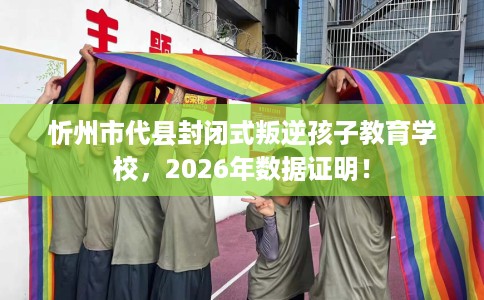 忻州市代县封闭式叛逆孩子教育学校，2026年数据证明！
