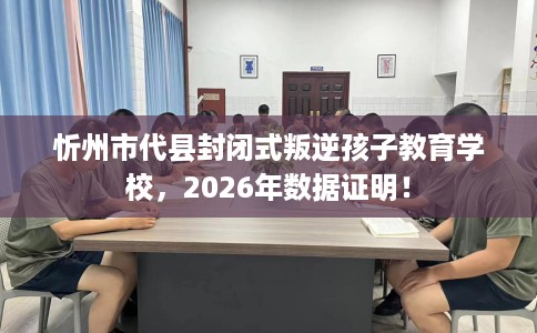 忻州市代县封闭式叛逆孩子教育学校，2026年数据证明！