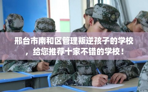 邢台市南和区管理叛逆孩子的学校，给您推荐十家不错的学校！