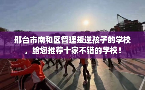邢台市南和区管理叛逆孩子的学校，给您推荐十家不错的学校！