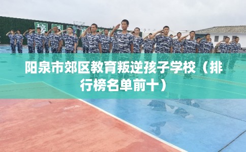 阳泉市郊区教育叛逆孩子学校(排行榜名单前十) 阳泉市郊区教育叛逆孩子学校(排行榜名单前十)