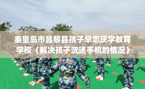 秦皇岛市昌黎县孩子早恋厌学教育学校（解决孩子沉迷手机的情况）