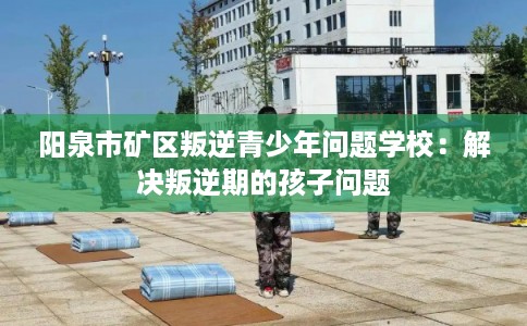 阳泉市矿区叛逆青少年问题学校:解决叛逆期的孩子问题 阳泉市矿区叛逆青少年问题学校:解决叛逆期的孩子问题