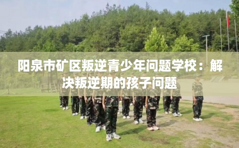 阳泉市矿区叛逆青少年问题学校:解决叛逆期的孩子问题 阳泉市矿区叛逆青少年问题学校:解决叛逆期的孩子问题