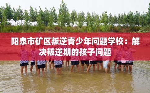 阳泉市矿区叛逆青少年问题学校:解决叛逆期的孩子问题 阳泉市矿区叛逆青少年问题学校:解决叛逆期的孩子问题