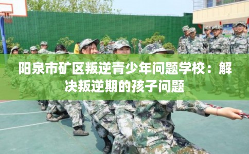 阳泉市矿区叛逆青少年问题学校:解决叛逆期的孩子问题 阳泉市矿区叛逆青少年问题学校:解决叛逆期的孩子问题