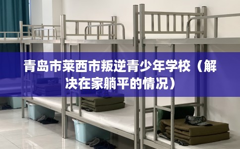 青岛市莱西市叛逆青少年学校(解决在家躺平的情况) 青岛市莱西市叛逆青少年学校(解决在家躺平的情况)