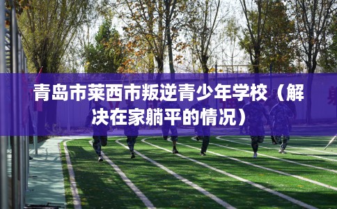 青岛市莱西市叛逆青少年学校(解决在家躺平的情况) 青岛市莱西市叛逆青少年学校(解决在家躺平的情况)
