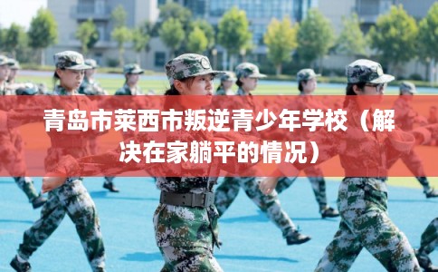 青岛市莱西市叛逆青少年学校(解决在家躺平的情况) 青岛市莱西市叛逆青少年学校(解决在家躺平的情况)