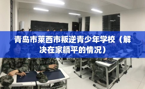 青岛市莱西市叛逆青少年学校(解决在家躺平的情况) 青岛市莱西市叛逆青少年学校(解决在家躺平的情况)