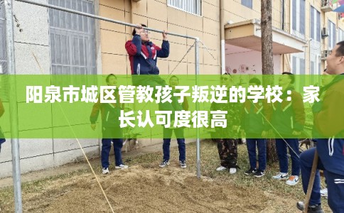 阳泉市城区管教孩子叛逆的学校：家长认可度很高