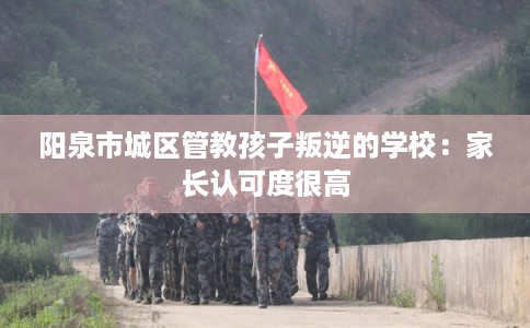 阳泉市城区管教孩子叛逆的学校：家长认可度很高