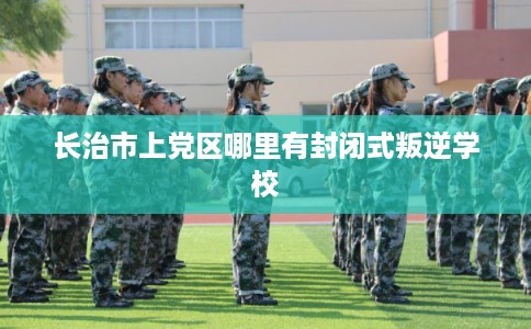 长治市上党区哪里有封闭式叛逆学校 长治市上党区哪里有封闭式叛逆学校